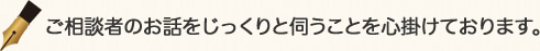 ご相談者のお話をじっくりと伺うことを心掛けております。